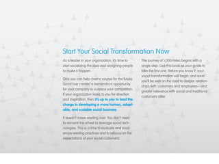 Start Your Social Transformation Now 
As a leader in your organization, it’s time to 
start socializing the idea and assigning people 
to make it happen. 
Only you can help chart a course for the future. 
Social has created a tremendous opportunity 
for your company to outpace your competition. 
If your organization looks to you for direction 
and inspiration, then it’s up to you to lead the 
charge in developing a more human, adapt-able, 
and scalable social business. 
It doesn’t mean starting over. You don’t need 
to reinvent the wheel to leverage social tech-nologies. 
This is a time to evaluate and mod-ernize 
existing practices and to refocus on the 
expectations of your social customers. 
The journey of 1,000 miles begins with a 
single step. Use this book as your guide to 
take the first one. Before you know it, your 
social transformation will begin, and soon 
you’ll be well on the road to deeper relation-ships 
with customers and employees—and 
greater relevance with social and traditional 
customers alike. 
 