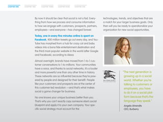 CHAPTER ONE CHAPTER TWO CHAPTER THREE CHAPTER FOUR CHAPTER FIVE 
By now it should be clear that social is not a fad. Every-thing 
from how we process and consume information 
to how we engage with customers, prospects, partners, 
employees—and everyone—has changed forever. 
Today, one in every five minutes online is spent on 
Facebook, 400 million tweets go out every day, and You- 
Tube has morphed from a hub for crazy cat and baby 
videos into a bona fide entertainment destination and 
the third most-popular website in the world (after Google 
and Facebook), according to Alexa. 
Almost overnight, brands have moved from 1-to-1 cus-tomer 
conversations to 1-to-millions. Your communities 
have a voice, and thanks to social networks, it’s a louder 
and more powerful one than any other time in history. 
These networks are so influential because they’re pow-ered 
by people and designed for their benefit. People 
like your customers and prospects are at the center of 
this customer-led revolution —and that’s what makes 
social a game changer for business. 
No one knows your unique business better than you. 
That’s why you can’t exactly copy someone else’s social 
blueprint and apply it to your own company. Your spe-cific 
social strategy must account for the 
technologies, trends, and objectives that are 
a match for your larger business goals. Only 
then will you be ready to operationalize your 
organization for new social opportunities. 
“The next generation is 
growing up in a social 
world. Whether you’re 
talking to customers or 
employees, you have 
to do it on a social plat-form 
because that’s the 
language they speak.” 
Angela Ahrendts 
CEO, Burberry 
 