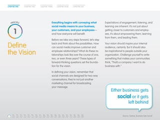 CHAPTER ONE CHAPTER TWO CHAPTER THREE CHAPTER FOUR CHAPTER FIVE 
Expectations of engagement, listening, and 
learning are inherent. It’s not just about 
getting closer to customers and employ-ees; 
it’s about empowering them, learning 
from them, and leading them. 
Your vision should inspire your internal 
audience, certainly. But it should also 
be inspirational to people outside your 
organization. Challenge yourself to write 
something that makes your communities 
think, “That’s a company I want to do 
business with.” 
Define 
the Vision 
Either business gets 
social or it gets 
left behind 
Everything begins with conveying what 
social media means to your business, 
your customers, and your employees— 
and how everyone will benefit. 
Before we take any steps forward, let’s step 
back and think about the possibilities. How 
can social media improve customer and 
employee relationships? What do these re-lationships 
look like over the course of one, 
two, or even three years? These types of 
forward-thinking questions set the founda-tion 
for the vision. 
In defining your vision, remember that 
social channels are designed for two-way 
conversations; they’re not just another 
marketing channel for broadcasting 
your message. 
1 
1 2 3 4 5 6 7 8 9 10 11 12 13 14 15 16 17 18 19 20 (Source: Gartner, Business Gets Social) 
 