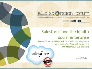 Salesforce and the health
                                                                                social enterprise
                                                               Joshua Newman MD MSHS, Dir. Product Management
                                                                              and Health Strategy, salesforce.com
                                                                                    Bill Moschella, CEO eVariant



                                                                                                                                                01/12/2012


DISCLAIMER: The views and opinions expressed in this presentation are those of the author and do not necessarily represent official policy or position of HIMSS.
 