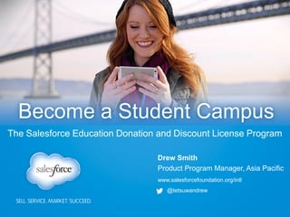 www.salesforcefoundation.org/intl
@tetsuwandrew
Drew Smith
Product Program Manager, Asia Pacific
Become a Student Campus
The Salesforce Education Donation and Discount License Program
 