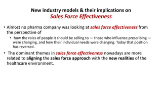 • Almost no pharma company was looking at sales force effectiveness from
the perspective of
• how the roles of people it should be selling to — those who influence prescribing —
were changing, and how their individual needs were changing. Today that position
has reversed.
• The dominant themes in sales force effectiveness nowadays are more
related to aligning the sales force approach with the new realities of the
healthcare environment.
New industry models & their implications on
Sales Force Effectiveness
 