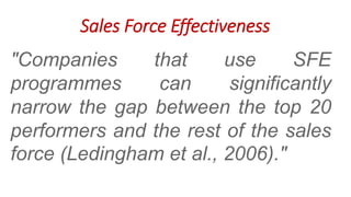 "Companies that use SFE
programmes can significantly
narrow the gap between the top 20
performers and the rest of the sales
force (Ledingham et al., 2006)."
Sales Force Effectiveness
 