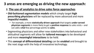 3 areas are emerging as driving the new approach:
2. The use of analytics to drive sales force approaches
• Old-fashioned segmentation models which simply target high
prescribing physicians will be replaced by more advanced and more
impactful models.
• For example, a more statistically-driven approach that targets under-served
physician segments is more likely to get a positive response to sales visits – and
can add a vital few percentage points to sales.
• Segmenting physicians and other new stakeholders into behavioral and
attitudinal segments will allow for tailored messages to be developed
and more meaningful interactions to be held.
• This concept of differentiated detailing can be enabled and brought to
the next stage with the help of innovative technology.
 