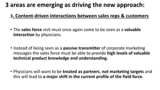 3 areas are emerging as driving the new approach:
3. Content-driven interactions between sales reps & customers
• The sales force visit must once again come to be seen as a valuable
interaction by physicians.
• Instead of being seen as a passive transmitter of corporate marketing
messages the sales force must be able to provide high levels of valuable
technical product knowledge and understanding.
• Physicians will want to be treated as partners, not marketing targets and
this will lead to a major shift in the current profile of the field force.
 