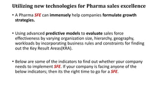 Utilizing new technologies for Pharma sales excellence
• A Pharma SFE can immensely help companies formulate growth
strategies.
• Using advanced predictive models to evaluate sales force
effectiveness by varying organization size, hierarchy, geography,
workloads by incorporating business rules and constraints for finding
out the Key Result Areas(KRA).
• Below are some of the indicators to find out whether your company
needs to implement SFE. If your company is facing anyone of the
below indicators; then its the right time to go for a SFE.
 