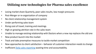 • Losing market share Quarterly, poor sales results, low margin pressures
• Post-Merger or re-organization of company
• No client relationship management system
• Under performing sales team
• Rising cost of travel, training and meetings
• High or growing attrition rate in the sales team
• Unable to manage existing relationship with Doctors when a new rep replaces the old one
• New product launch into the market
• Track and take preemptive measures to tackle market competition
• New approaches to client satisfaction – behavior of customer-interaction needs to change
• Inefficient Daily sales reporting wasting time and accountability.
Utilizing new technologies for Pharma sales excellence
 