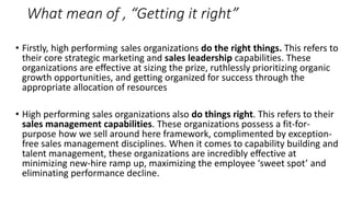 What mean of , “Getting it right”
• Firstly, high performing sales organizations do the right things. This refers to
their core strategic marketing and sales leadership capabilities. These
organizations are eﬀective at sizing the prize, ruthlessly prioritizing organic
growth opportunities, and getting organized for success through the
appropriate allocation of resources
• High performing sales organizations also do things right. This refers to their
sales management capabilities. These organizations possess a fit-for-
purpose how we sell around here framework, complimented by exception-
free sales management disciplines. When it comes to capability building and
talent management, these organizations are incredibly eﬀective at
minimizing new-hire ramp up, maximizing the employee ‘sweet spot’ and
eliminating performance decline.
 