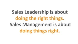 Sales Leadership is about
doing the right things.
Sales Management is about
doing things right.
 