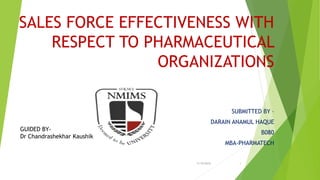 SALES FORCE EFFECTIVENESS WITH
RESPECT TO PHARMACEUTICAL
ORGANIZATIONS
SUBMITTED BY –
DARAIN ANAMUL HAQUE
B080
MBA-PHARMATECH
11/9/2015 1
GUIDED BY-
Dr Chandrashekhar Kaushik
 