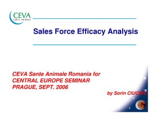 Sales Force Efficacy Analysis




CEVA Sante Animale Romania for
CENTRAL EUROPE SEMINAR
PRAGUE, SEPT. 2006
                                 by Sorin CIUCIUC
 