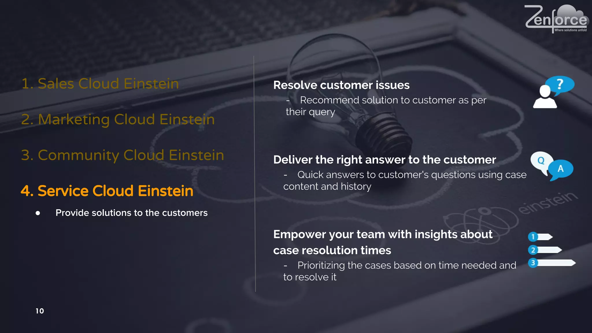 10
1. Sales Cloud Einstein
2. Marketing Cloud Einstein
3. Community Cloud Einstein
4. Service Cloud Einstein
● Provide solutions to the customers
Resolve customer issues
- Recommend solution to customer as per
their query
Deliver the right answer to the customer
- Quick answers to customer's questions using case
content and history
Empower your team with insights about
case resolution times
- Prioritizing the cases based on time needed and
to resolve it
 