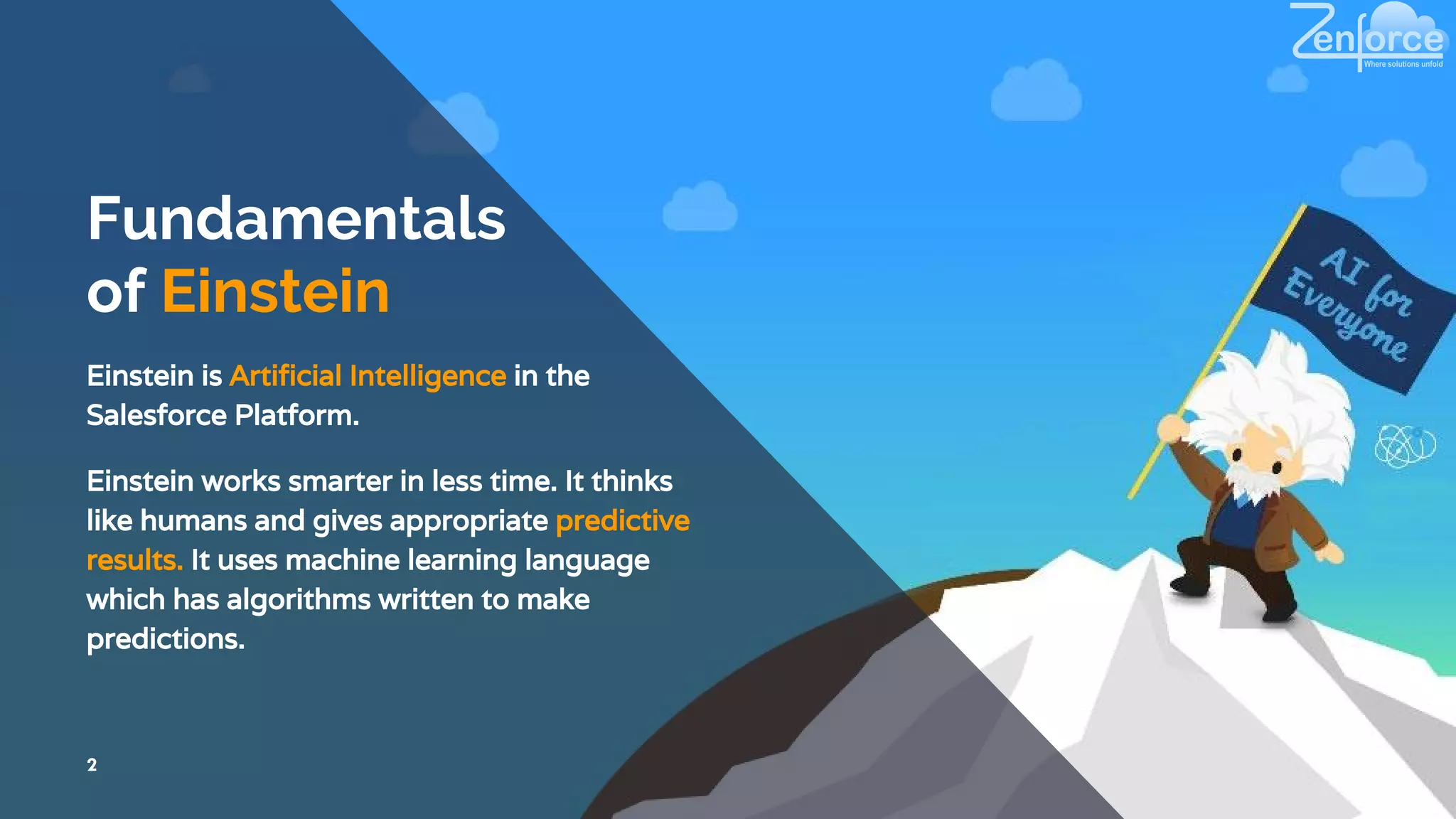 Fundamentals
of Einstein
Einstein is Artificial Intelligence in the
Salesforce Platform.
2
Einstein works smarter in less time. It thinks
like humans and gives appropriate predictive
results. It uses machine learning language
which has algorithms written to make
predictions.
 