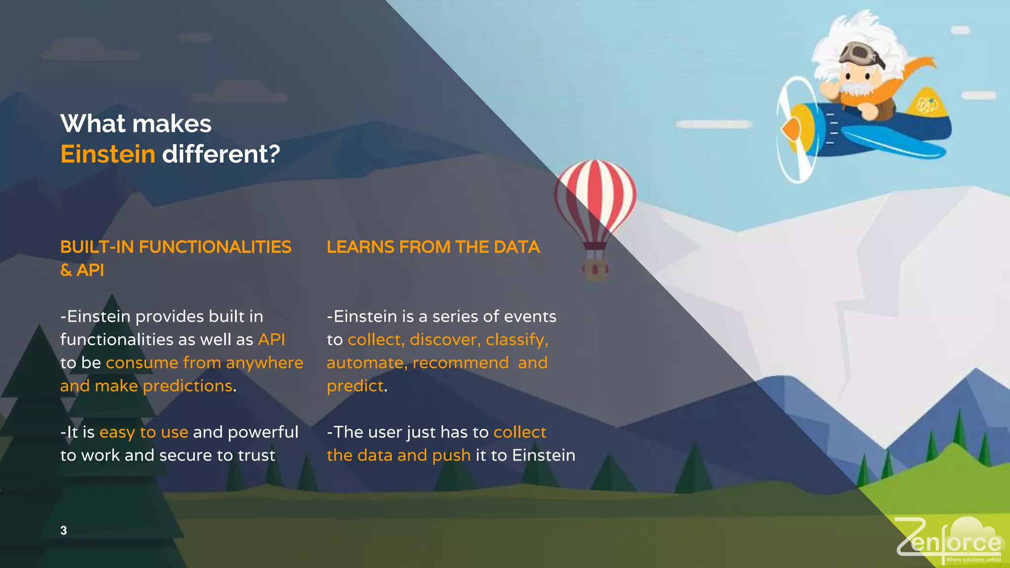 What makes
Einstein different?
LEARNS FROM THE DATA
-Einstein is a series of events
to collect, discover, classify,
automate, recommend and
predict.
-The user just has to collect
the data and push it to Einstein
3
BUILT-IN FUNCTIONALITIES
& API
-Einstein provides built in
functionalities as well as API
to be consume from anywhere
and make predictions.
-It is easy to use and powerful
to work and secure to trust
 