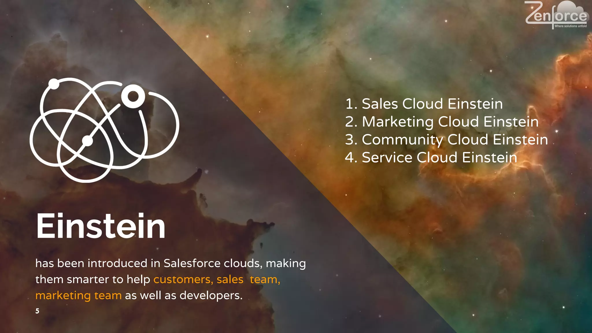 Einstein
has been introduced in Salesforce clouds, making
them smarter to help customers, sales team,
marketing team as well as developers.
5
1. Sales Cloud Einstein
2. Marketing Cloud Einstein
3. Community Cloud Einstein
4. Service Cloud Einstein
 