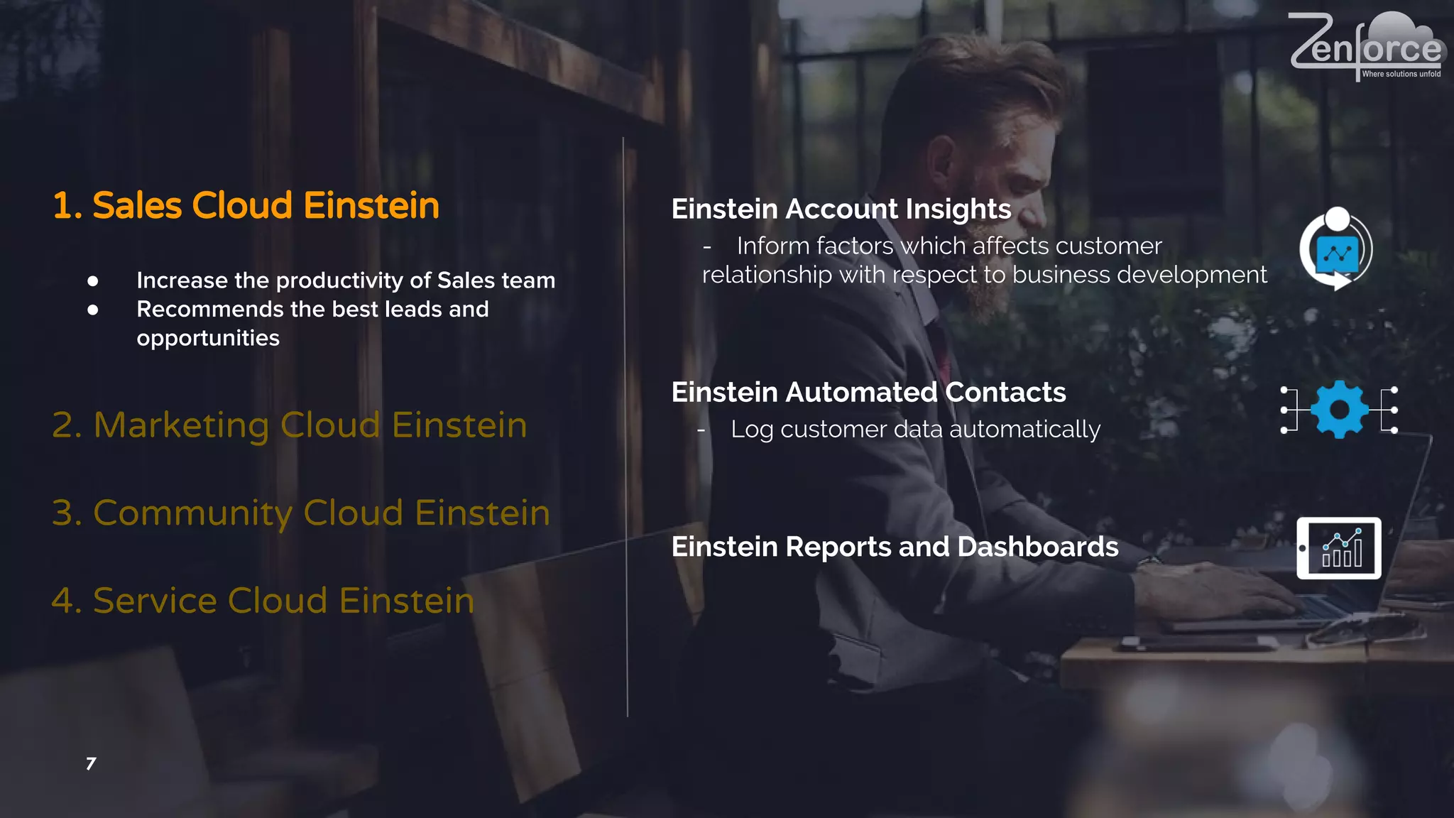 7
1. Sales Cloud Einstein
2. Marketing Cloud Einstein
3. Community Cloud Einstein
4. Service Cloud Einstein
● Increase the productivity of Sales team
● Recommends the best leads and
opportunities
Einstein Account Insights
- Inform factors which affects customer
relationship with respect to business development
Einstein Automated Contacts
- Log customer data automatically
Einstein Reports and Dashboards
 