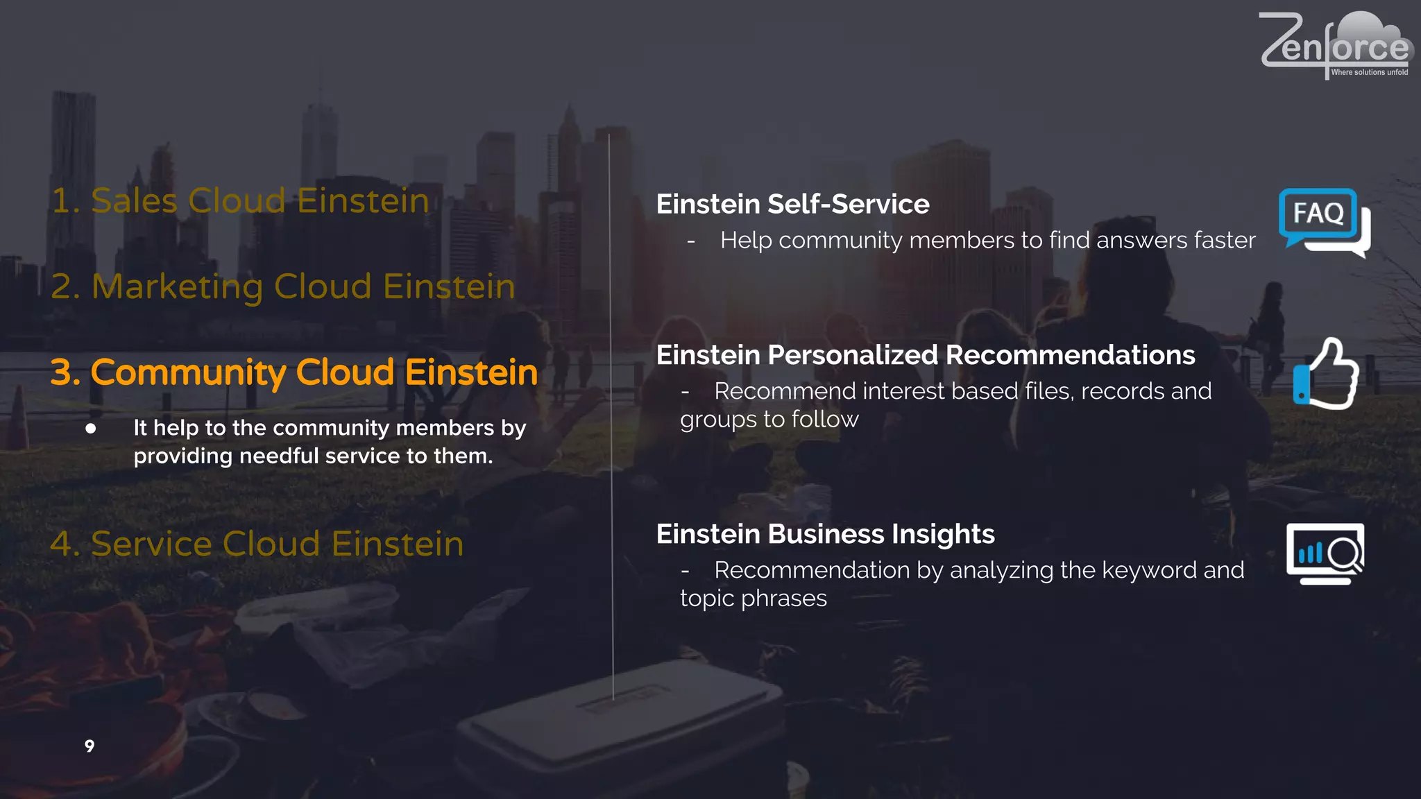 9
1. Sales Cloud Einstein
2. Marketing Cloud Einstein
3. Community Cloud Einstein
4. Service Cloud Einstein
● It help to the community members by
providing needful service to them.
Einstein Self-Service
- Help community members to find answers faster
Einstein Personalized Recommendations
- Recommend interest based files, records and
groups to follow
Einstein Business Insights
- Recommendation by analyzing the keyword and
topic phrases
 