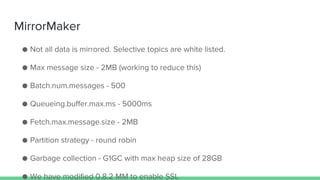 MirrorMaker
● Not all data is mirrored. Selective topics are white listed.
● Max message size - 2MB (working to reduce this)
● Batch.num.messages - 500
● Queueing.buffer.max.ms - 5000ms
● Fetch.max.message.size - 2MB
● Partition strategy - round robin
● Garbage collection - G1GC with max heap size of 28GB
● We have modified 0.8.2 MM to enable SSL
 