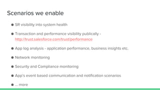 Scenarios we enable
● SR visibility into system health
● Transaction and performance visibility publically -
http://trust.salesforce.com/trust/performance
● App log analysis - application performance, business insights etc.
● Network monitoring
● Security and Compliance monitoring
● App’s event based communication and notification scenarios
● … more
 