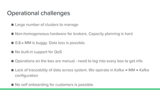 Operational challenges
● Large number of clusters to manage
● Non-homogeneous hardware for brokers. Capacity planning is hard
● 0.8.x MM is buggy. Data loss is possible.
● No built-in support for QoS
● Operations on the box are manual - need to log into every box to get info
● Lack of traceability of data across system. We operate in Kafka → MM → Kafka
configuration
● No self onboarding for customers is possible.
 