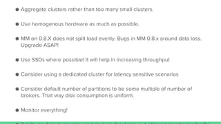 ● Aggregate clusters rather than too many small clusters.
● Use homogenous hardware as much as possible.
● MM on 0.8.X does not split load evenly. Bugs in MM 0.8.x around data loss.
Upgrade ASAP!
● Use SSDs where possible! It will help in increasing throughput
● Consider using a dedicated cluster for latency sensitive scenarios
● Consider default number of partitions to be some multiple of number of
brokers. That way disk consumption is uniform.
● Monitor everything!
 