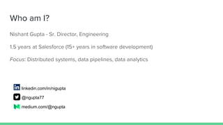 Who am I?
Nishant Gupta - Sr. Director, Engineering
1.5 years at Salesforce (15+ years in software development)
Focus: Distributed systems, data pipelines, data analytics
linkedin.com/in/nigupta
@ngupta77
medium.com/@ngupta
 