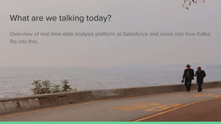 What are we talking today?
Overview of real time data analysis platform at Salesforce and zoom into how Kafka
fits into this.
 