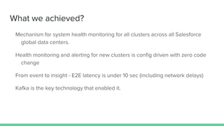 What we achieved?
Mechanism for system health monitoring for all clusters across all Salesforce
global data centers.
Health monitoring and alerting for new clusters is config driven with zero code
change
From event to insight - E2E latency is under 10 sec (including network delays)
Kafka is the key technology that enabled it.
 