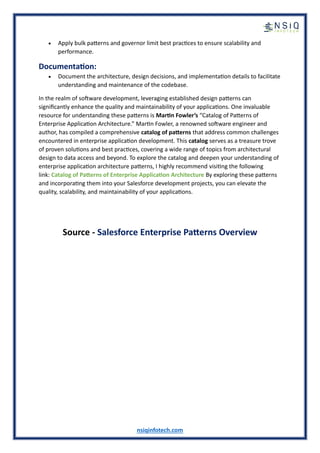 nsiqinfotech.com
• Apply bulk patterns and governor limit best practices to ensure scalability and
performance.
Documentation:
• Document the architecture, design decisions, and implementation details to facilitate
understanding and maintenance of the codebase.
In the realm of software development, leveraging established design patterns can
significantly enhance the quality and maintainability of your applications. One invaluable
resource for understanding these patterns is Martin Fowler’s “Catalog of Patterns of
Enterprise Application Architecture.” Martin Fowler, a renowned software engineer and
author, has compiled a comprehensive catalog of patterns that address common challenges
encountered in enterprise application development. This catalog serves as a treasure trove
of proven solutions and best practices, covering a wide range of topics from architectural
design to data access and beyond. To explore the catalog and deepen your understanding of
enterprise application architecture patterns, I highly recommend visiting the following
link: Catalog of Patterns of Enterprise Application Architecture By exploring these patterns
and incorporating them into your Salesforce development projects, you can elevate the
quality, scalability, and maintainability of your applications.
Source - Salesforce Enterprise Patterns Overview
 