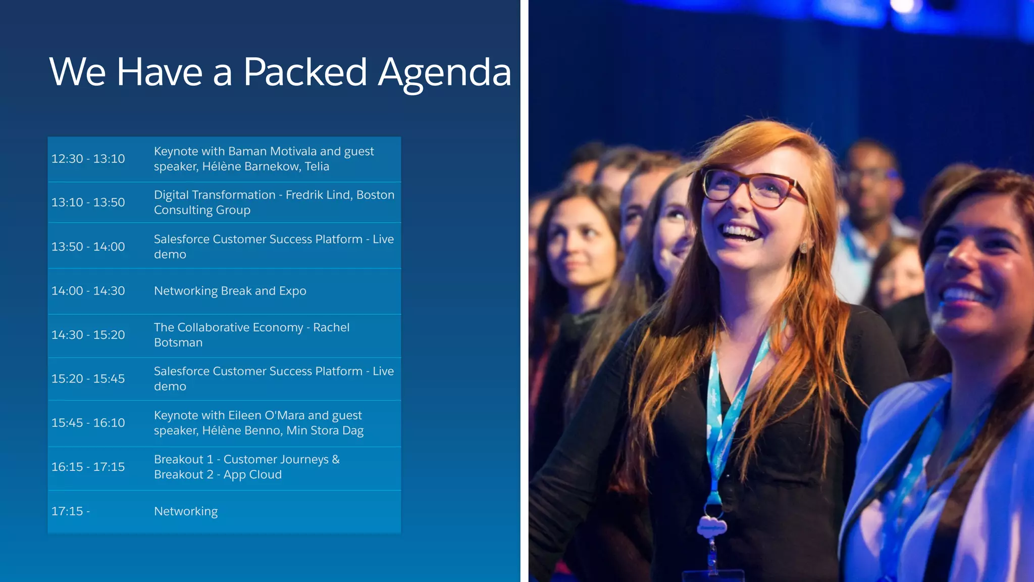 12:30 - 13:10
Keynote with Baman Motivala and guest
speaker, Hélène Barnekow, Telia
13:10 - 13:50
Digital Transformation - Fredrik Lind, Boston
Consulting Group
13:50 - 14:00
Salesforce Customer Success Platform - Live
demo
14:00 - 14:30 Networking Break and Expo
14:30 - 15:20
The Collaborative Economy - Rachel
Botsman
15:20 - 15:45
Salesforce Customer Success Platform - Live
demo
15:45 - 16:10
Keynote with Eileen O'Mara and guest
speaker, Hélène Benno, Min Stora Dag
16:15 - 17:15
Breakout 1 - Customer Journeys &  
Breakout 2 - App Cloud
17:15 - Networking
We Have a Packed Agenda
 