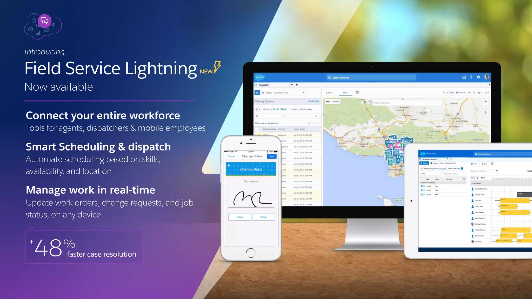 Connect your entire workforce
Tools for agents, dispatchers & mobile employees
Smart Scheduling & dispatch
Automate scheduling based on skills,
availability, and location
Manage work in real-time
Update work orders, change requests, and job
status, on any device
Introducing:
Field Service LightningNEW
Now available
+
48%
faster case resolution
 