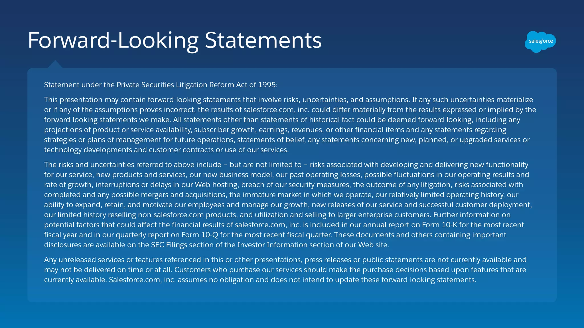 Forward-Looking Statements
Statement under the Private Securities Litigation Reform Act of 1995:
This presentation may contain forward-looking statements that involve risks, uncertainties, and assumptions. If any such uncertainties materialize
or if any of the assumptions proves incorrect, the results of salesforce.com, inc. could differ materially from the results expressed or implied by the
forward-looking statements we make. All statements other than statements of historical fact could be deemed forward-looking, including any
projections of product or service availability, subscriber growth, earnings, revenues, or other financial items and any statements regarding
strategies or plans of management for future operations, statements of belief, any statements concerning new, planned, or upgraded services or
technology developments and customer contracts or use of our services.
The risks and uncertainties referred to above include – but are not limited to – risks associated with developing and delivering new functionality
for our service, new products and services, our new business model, our past operating losses, possible fluctuations in our operating results and
rate of growth, interruptions or delays in our Web hosting, breach of our security measures, the outcome of any litigation, risks associated with
completed and any possible mergers and acquisitions, the immature market in which we operate, our relatively limited operating history, our
ability to expand, retain, and motivate our employees and manage our growth, new releases of our service and successful customer deployment,
our limited history reselling non-salesforce.com products, and utilization and selling to larger enterprise customers. Further information on
potential factors that could affect the financial results of salesforce.com, inc. is included in our annual report on Form 10-K for the most recent
fiscal year and in our quarterly report on Form 10-Q for the most recent fiscal quarter. These documents and others containing important
disclosures are available on the SEC Filings section of the Investor Information section of our Web site.
Any unreleased services or features referenced in this or other presentations, press releases or public statements are not currently available and
may not be delivered on time or at all. Customers who purchase our services should make the purchase decisions based upon features that are
currently available. Salesforce.com, inc. assumes no obligation and does not intend to update these forward-looking statements.
 