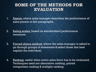 SOME OF THE METHODS FORSOME OF THE METHODS FOR
EVALUATIONEVALUATION
1. Essays: where sales manager describes the performance of
sales person in few paragraphs.
2. Rating scales: based on standardized performance
measures.
3. Forced choice method: where the sales manager is asked to
go through groups of statements & select those that best
explain the individual.
4. Ranking: useful when entire sales force has to be evaluated.
Techniques used are alternative ranking, paired
comparison ranking & multiple ranking.
 