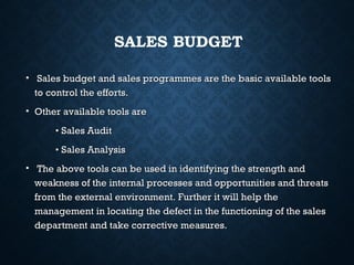 • Sales budget and sales programmes are the basic available toolsSales budget and sales programmes are the basic available tools
to control the efforts.to control the efforts.
• Other available tools areOther available tools are
•• Sales AuditSales Audit
•• Sales AnalysisSales Analysis
• The above tools can be used in identifying the strength andThe above tools can be used in identifying the strength and
weakness of the internal processes and opportunities and threatsweakness of the internal processes and opportunities and threats
from the external environment. Further it will help thefrom the external environment. Further it will help the
management in locating the defect in the functioning of the salesmanagement in locating the defect in the functioning of the sales
department and take corrective measures.department and take corrective measures.
SALES BUDGET
 