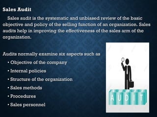 Sales AuditSales Audit
Sales audit is the systematic and unbiased review of the basicSales audit is the systematic and unbiased review of the basic
objective and policy of the selling function of an organization. Salesobjective and policy of the selling function of an organization. Sales
audits help in improving the effectiveness of the sales arm of theaudits help in improving the effectiveness of the sales arm of the
organization.organization.
Audits normally examine six aspects such asAudits normally examine six aspects such as
•• Objective of the companyObjective of the company
•• Internal policiesInternal policies
•• Structure of the organizationStructure of the organization
•• Sales methodsSales methods
•• ProceduresProcedures
•• Sales personnelSales personnel
 