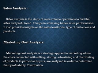 Sales Analysis :Sales Analysis :
Sales analysis is the study of sales volume operations to find theSales analysis is the study of sales volume operations to find the
sales and profit trend. It helps in achieving better sales performance.sales and profit trend. It helps in achieving better sales performance.
It also provides insights on the sales territories, type of customers andIt also provides insights on the sales territories, type of customers and
products.products.
Marketing Cost Analysis:Marketing Cost Analysis:
Marketing cost analysis is a strategy applied in marketing whereMarketing cost analysis is a strategy applied in marketing where
the costs connected with selling, storing, advertising and distributingthe costs connected with selling, storing, advertising and distributing
of products to particular buyers, are analysed in order to determineof products to particular buyers, are analysed in order to determine
their profitability. Distribution.their profitability. Distribution.
 