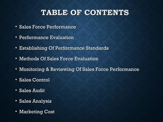 TABLE OF CONTENTSTABLE OF CONTENTS
• Sales Force PerformanceSales Force Performance
• Performance EvaluationPerformance Evaluation
• Establishing Of Performance StandardsEstablishing Of Performance Standards
• Methods Of Sales Force EvaluationMethods Of Sales Force Evaluation
• Monitoring & Reviewing Of Sales Force PerformanceMonitoring & Reviewing Of Sales Force Performance
• Sales ControlSales Control
• Sales AuditSales Audit
• Sales AnalysisSales Analysis
• Marketing CostMarketing Cost
 