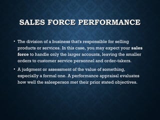 SALES FORCE PERFORMANCESALES FORCE PERFORMANCE
• The division of a business that's responsible for selling
products or services. In this case, you may expect your sales
force to handle only the larger accounts, leaving the smaller
orders to customer service personnel and order-takers.
• A judgment or assessment of the value of something,
especially a formal one. A performance appraisal evaluates
how well the salesperson met their prior stated objectives.
 