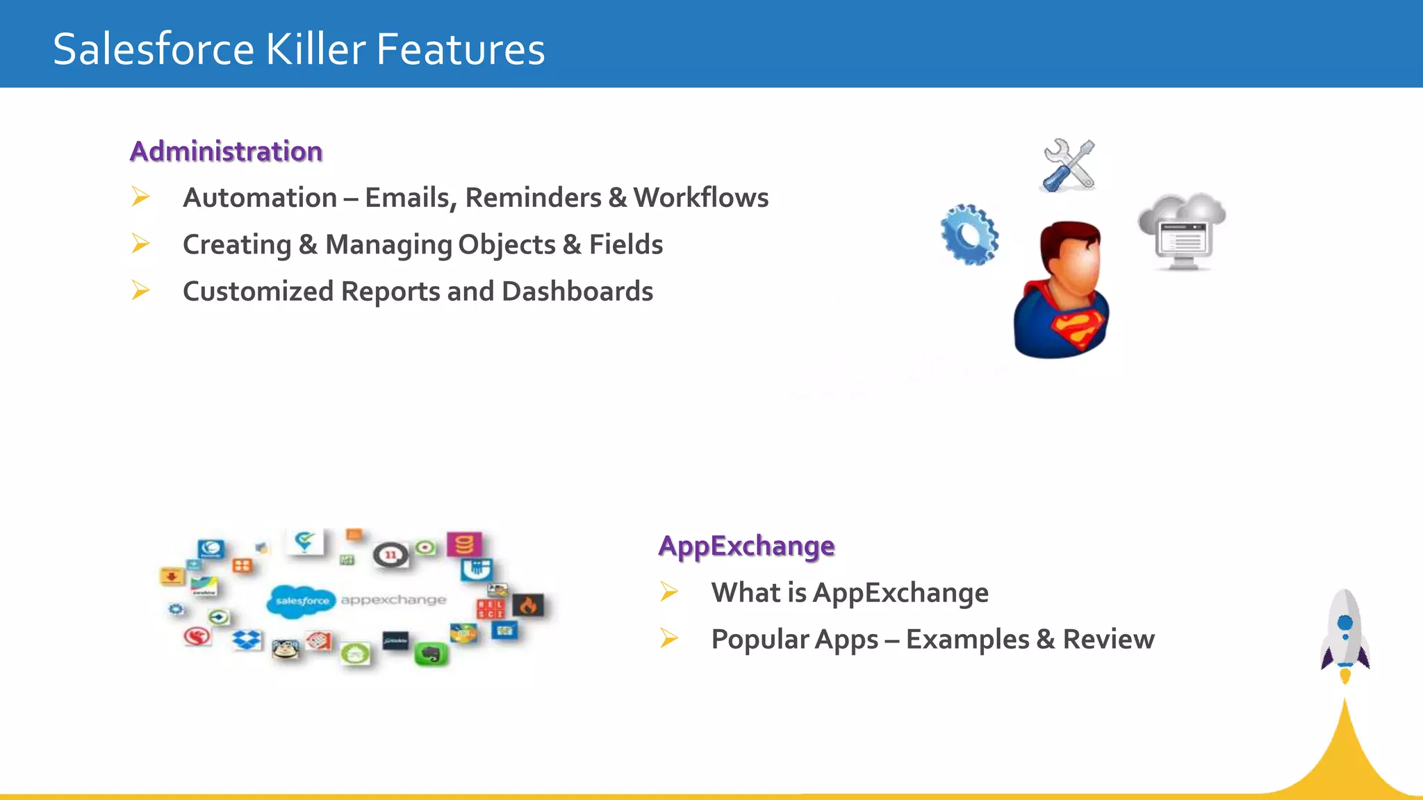 AppExchange
 What is AppExchange
 Popular Apps – Examples & Review
Salesforce Killer Features
Administration
 Automation – Emails, Reminders & Workflows
 Creating & Managing Objects & Fields
 Customized Reports and Dashboards
 