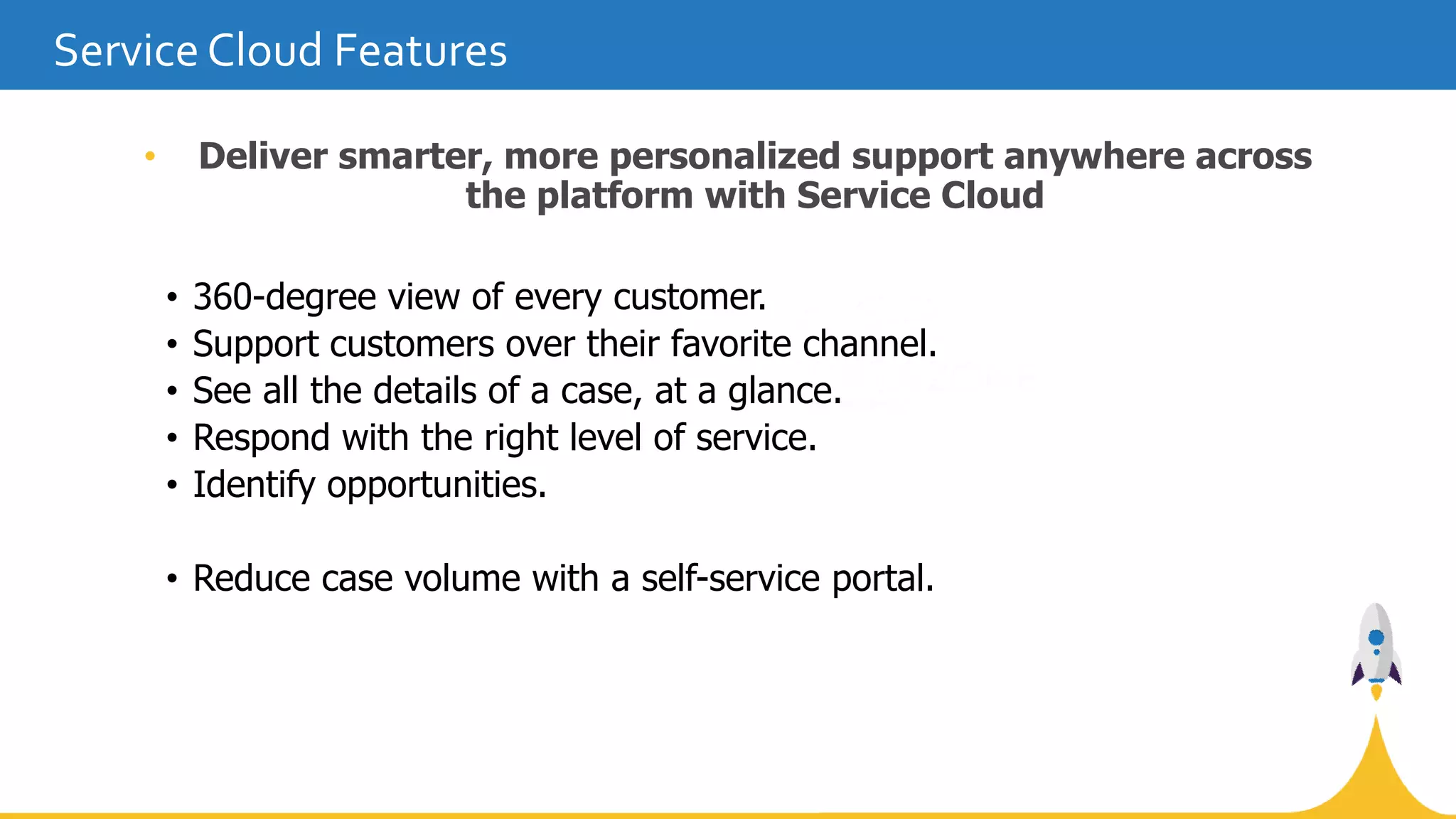 • Deliver smarter, more personalized support anywhere across
the platform with Service Cloud
• 360-degree view of every customer.
• Support customers over their favorite channel.
• See all the details of a case, at a glance.
• Respond with the right level of service.
• Identify opportunities.
• Reduce case volume with a self-service portal.
Service Cloud Features
 