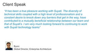 Client Speak
“It has been a true pleasure working with Suyati. The diversity of
technical skills coupled with a high level of professionalism and a
constant desire to knock down any barriers that get in the way, have
contributed to a mutually beneficial relationship between our team and
that of Suyati’s. I am very much looking forward to continuing to work
with Suyati technology teams“

Romi
Global Director, Enterprise Architecture

 