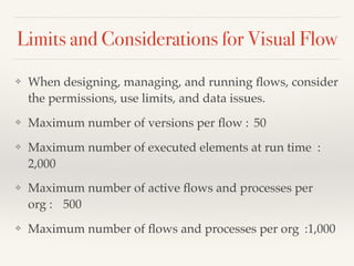 Limits and Considerations for Visual Flow
❖ When designing, managing, and running ﬂows, consider
the permissions, use limits, and data issues.
❖ Maximum number of versions per ﬂow : 50
❖ Maximum number of executed elements at run time :
2,000
❖ Maximum number of active ﬂows and processes per
org : 500
❖ Maximum number of ﬂows and processes per org :1,000
 