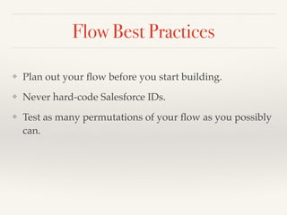 Flow Best Practices
❖ Plan out your ﬂow before you start building.
❖ Never hard-code Salesforce IDs.
❖ Test as many permutations of your ﬂow as you possibly
can.
 