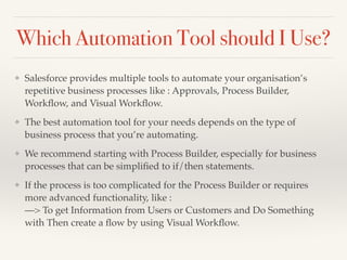 Which Automation Tool should I Use?
❖ Salesforce provides multiple tools to automate your organisation’s
repetitive business processes like : Approvals, Process Builder,
Workﬂow, and Visual Workﬂow.
❖ The best automation tool for your needs depends on the type of
business process that you’re automating.
❖ We recommend starting with Process Builder, especially for business
processes that can be simpliﬁed to if/then statements.
❖ If the process is too complicated for the Process Builder or requires
more advanced functionality, like :
—> To get Information from Users or Customers and Do Something
with Then create a ﬂow by using Visual Workﬂow.
 