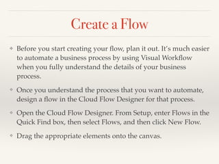 Create a Flow
✤ Before you start creating your ﬂow, plan it out. It’s much easier
to automate a business process by using Visual Workﬂow
when you fully understand the details of your business
process.
❖ Once you understand the process that you want to automate,
design a ﬂow in the Cloud Flow Designer for that process.
❖ Open the Cloud Flow Designer. From Setup, enter Flows in the
Quick Find box, then select Flows, and then click New Flow.
❖ Drag the appropriate elements onto the canvas.
 