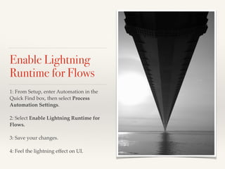 Enable Lightning
Runtime for Flows
1: From Setup, enter Automation in the
Quick Find box, then select Process
Automation Settings.
2: Select Enable Lightning Runtime for
Flows.
3: Save your changes.
4: Feel the lightning effect on UI.
 