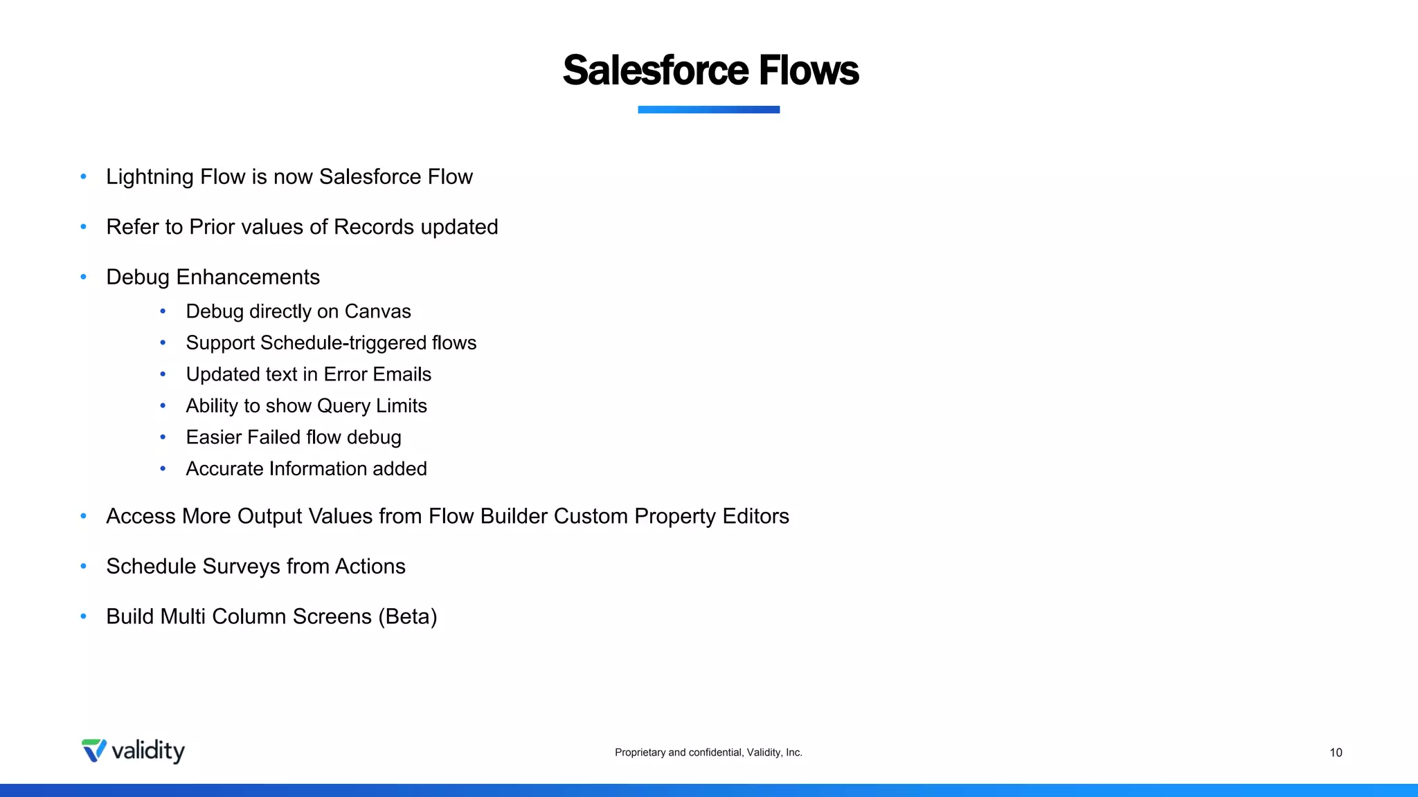 Proprietary and confidential, Validity, Inc. 10
• Lightning Flow is now Salesforce Flow
• Refer to Prior values of Records updated
• Debug Enhancements
• Debug directly on Canvas
• Support Schedule-triggered flows
• Updated text in Error Emails
• Ability to show Query Limits
• Easier Failed flow debug
• Accurate Information added
• Access More Output Values from Flow Builder Custom Property Editors
• Schedule Surveys from Actions
• Build Multi Column Screens (Beta)
Salesforce Flows
 
