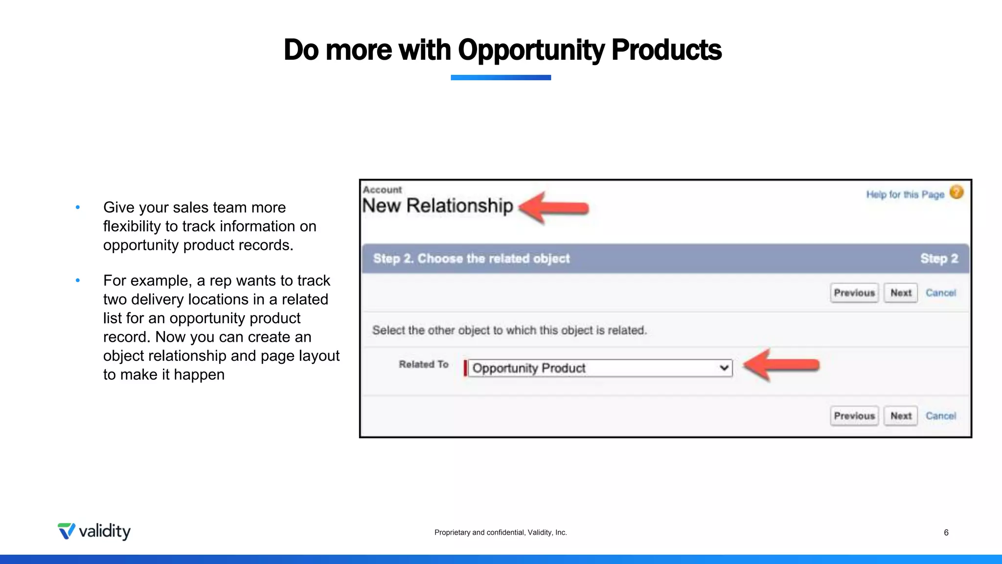 Do more with Opportunity Products
Proprietary and confidential, Validity, Inc. 6
• Give your sales team more
flexibility to track information on
opportunity product records.
• For example, a rep wants to track
two delivery locations in a related
list for an opportunity product
record. Now you can create an
object relationship and page layout
to make it happen
 