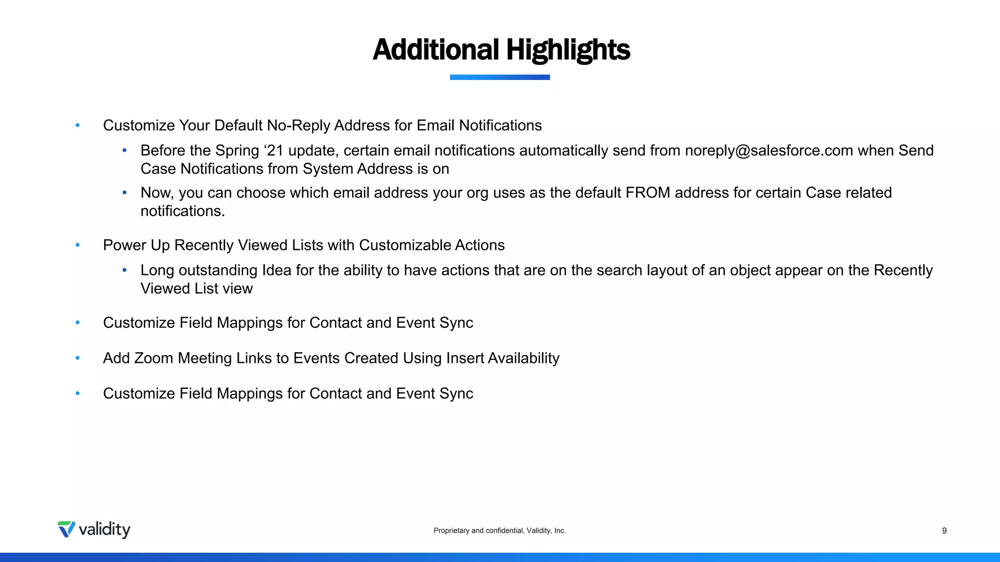 Proprietary and confidential, Validity, Inc. 9
• Customize Your Default No-Reply Address for Email Notifications
• Before the Spring ‘21 update, certain email notifications automatically send from noreply@salesforce.com when Send
Case Notifications from System Address is on
• Now, you can choose which email address your org uses as the default FROM address for certain Case related
notifications.
• Power Up Recently Viewed Lists with Customizable Actions
• Long outstanding Idea for the ability to have actions that are on the search layout of an object appear on the Recently
Viewed List view
• Customize Field Mappings for Contact and Event Sync
• Add Zoom Meeting Links to Events Created Using Insert Availability
• Customize Field Mappings for Contact and Event Sync
Additional Highlights
 
