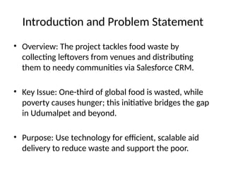 Introduction and Problem Statement
• Overview: The project tackles food waste by
collecting leftovers from venues and distributing
them to needy communities via Salesforce CRM.
• Key Issue: One-third of global food is wasted, while
poverty causes hunger; this initiative bridges the gap
in Udumalpet and beyond.
• Purpose: Use technology for efficient, scalable aid
delivery to reduce waste and support the poor.
 